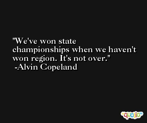 We've won state championships when we haven't won region. It's not over. -Alvin Copeland