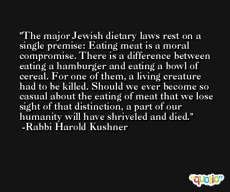 The major Jewish dietary laws rest on a single premise: Eating meat is a moral compromise. There is a difference between eating a hamburger and eating a bowl of cereal. For one of them, a living creature had to be killed. Should we ever become so casual about the eating of meat that we lose sight of that distinction, a part of our humanity will have shriveled and died. -Rabbi Harold Kushner