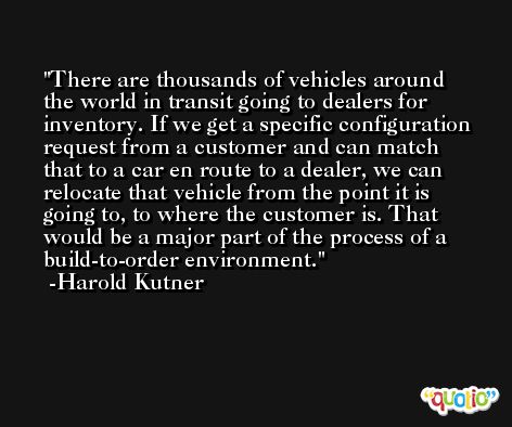 There are thousands of vehicles around the world in transit going to dealers for inventory. If we get a specific configuration request from a customer and can match that to a car en route to a dealer, we can relocate that vehicle from the point it is going to, to where the customer is. That would be a major part of the process of a build-to-order environment. -Harold Kutner