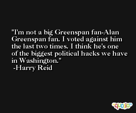 I'm not a big Greenspan fan-Alan Greenspan fan. I voted against him the last two times. I think he's one of the biggest political hacks we have in Washington. -Harry Reid