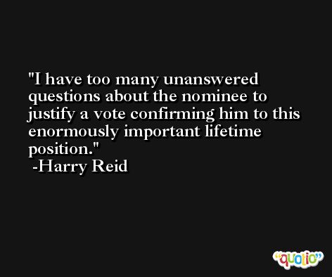 I have too many unanswered questions about the nominee to justify a vote confirming him to this enormously important lifetime position. -Harry Reid