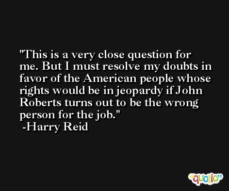 This is a very close question for me. But I must resolve my doubts in favor of the American people whose rights would be in jeopardy if John Roberts turns out to be the wrong person for the job. -Harry Reid