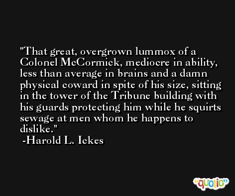 That great, overgrown lummox of a Colonel McCormick, mediocre in ability, less than average in brains and a damn physical coward in spite of his size, sitting in the tower of the Tribune building with his guards protecting him while he squirts sewage at men whom he happens to dislike. -Harold L. Ickes