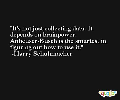 It's not just collecting data. It depends on brainpower. Anheuser-Busch is the smartest in figuring out how to use it. -Harry Schuhmacher