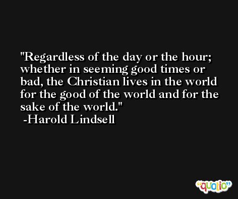 Regardless of the day or the hour; whether in seeming good times or bad, the Christian lives in the world for the good of the world and for the sake of the world. -Harold Lindsell