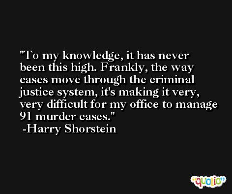 To my knowledge, it has never been this high. Frankly, the way cases move through the criminal justice system, it's making it very, very difficult for my office to manage 91 murder cases. -Harry Shorstein