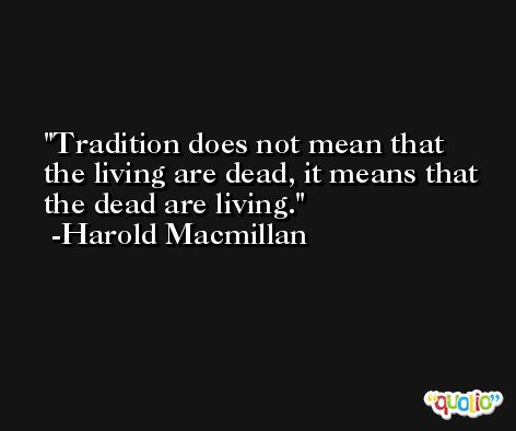 Tradition does not mean that the living are dead, it means that the dead are living. -Harold Macmillan