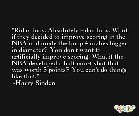 Ridiculous. Absolutely ridiculous. What if they decided to improve scoring in the NBA and made the hoop 4 inches bigger in diameter? You don't want to artificially improve scoring. What if the NBA developed a half-court shot that was worth 5 points? You can't do things like that. -Harry Sinden
