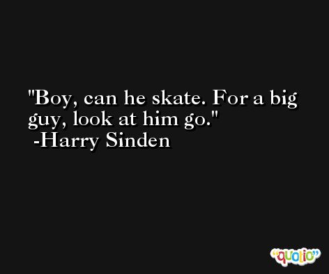 Boy, can he skate. For a big guy, look at him go. -Harry Sinden