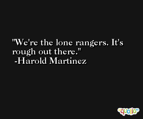 We're the lone rangers. It's rough out there. -Harold Martinez