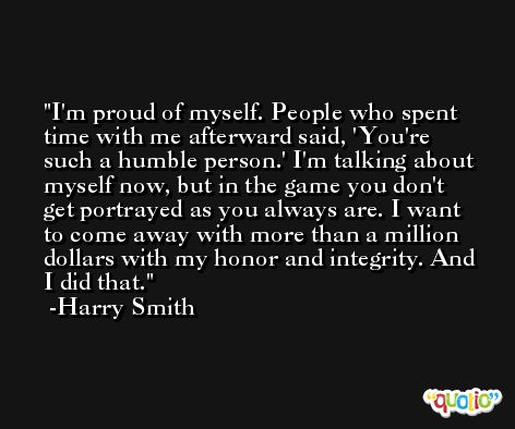 I'm proud of myself. People who spent time with me afterward said, 'You're such a humble person.' I'm talking about myself now, but in the game you don't get portrayed as you always are. I want to come away with more than a million dollars with my honor and integrity. And I did that. -Harry Smith
