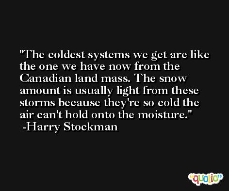 The coldest systems we get are like the one we have now from the Canadian land mass. The snow amount is usually light from these storms because they're so cold the air can't hold onto the moisture. -Harry Stockman