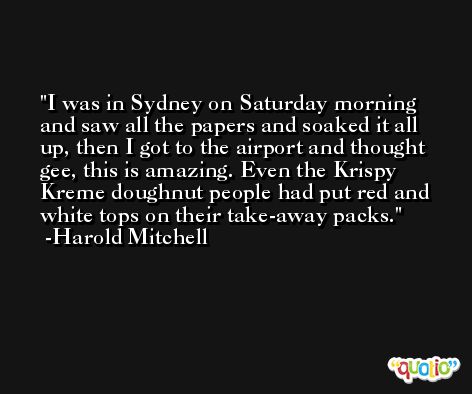 I was in Sydney on Saturday morning and saw all the papers and soaked it all up, then I got to the airport and thought gee, this is amazing. Even the Krispy Kreme doughnut people had put red and white tops on their take-away packs. -Harold Mitchell