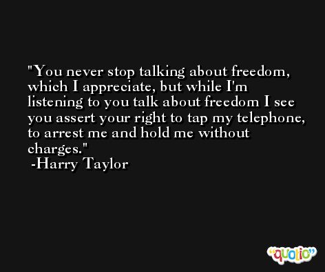 You never stop talking about freedom, which I appreciate, but while I'm listening to you talk about freedom I see you assert your right to tap my telephone, to arrest me and hold me without charges. -Harry Taylor