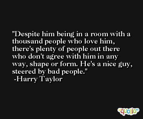 Despite him being in a room with a thousand people who love him, there's plenty of people out there who don't agree with him in any way, shape or form. He's a nice guy, steered by bad people. -Harry Taylor