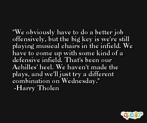 We obviously have to do a better job offensively, but the big key is we're still playing musical chairs in the infield. We have to come up with some kind of a defensive infield. That's been our Achilles' heel. We haven't made the plays, and we'll just try a different combination on Wednesday. -Harry Tholen