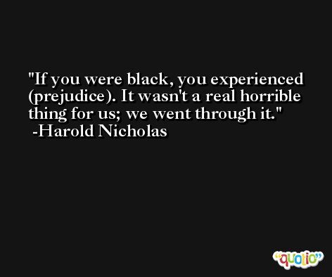 If you were black, you experienced (prejudice). It wasn't a real horrible thing for us; we went through it. -Harold Nicholas
