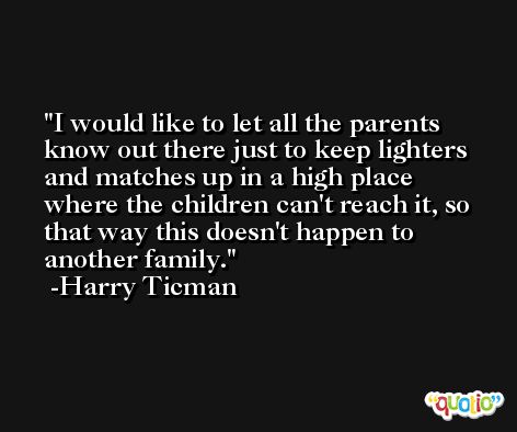 I would like to let all the parents know out there just to keep lighters and matches up in a high place where the children can't reach it, so that way this doesn't happen to another family. -Harry Ticman