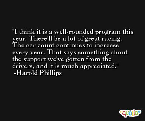 I think it is a well-rounded program this year. There'll be a lot of great racing. The car count continues to increase every year. That says something about the support we've gotten from the drivers, and it is much appreciated. -Harold Phillips