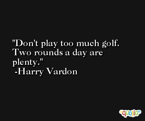 Don't play too much golf. Two rounds a day are plenty. -Harry Vardon