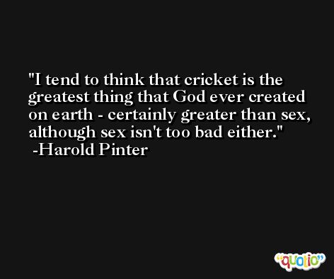 I tend to think that cricket is the greatest thing that God ever created on earth - certainly greater than sex, although sex isn't too bad either. -Harold Pinter