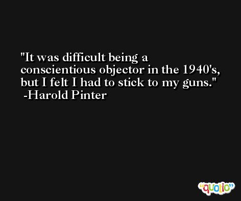 It was difficult being a conscientious objector in the 1940's, but I felt I had to stick to my guns. -Harold Pinter