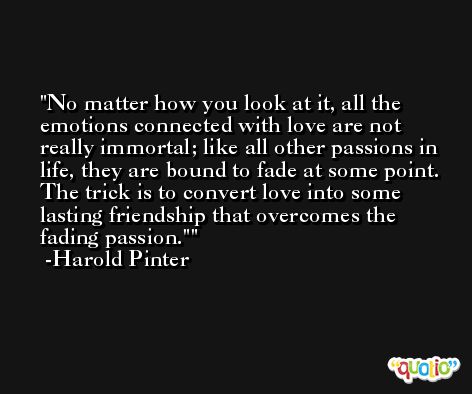 No matter how you look at it, all the emotions connected with love are not really immortal; like all other passions in life, they are bound to fade at some point. The trick is to convert love into some lasting friendship that overcomes the fading passion.