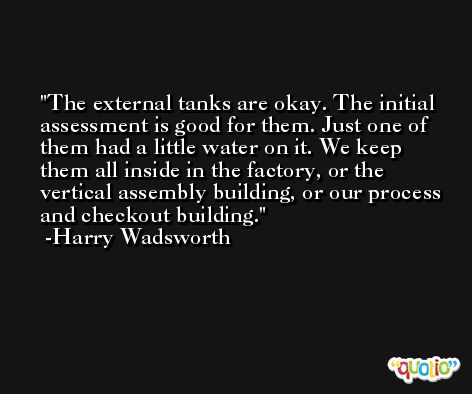 The external tanks are okay. The initial assessment is good for them. Just one of them had a little water on it. We keep them all inside in the factory, or the vertical assembly building, or our process and checkout building. -Harry Wadsworth
