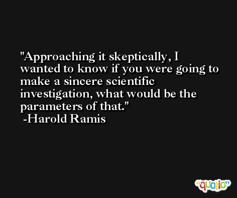 Approaching it skeptically, I wanted to know if you were going to make a sincere scientific investigation, what would be the parameters of that. -Harold Ramis