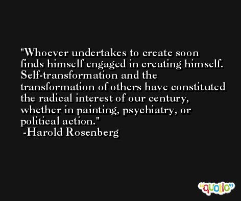 Whoever undertakes to create soon finds himself engaged in creating himself. Self-transformation and the transformation of others have constituted the radical interest of our century, whether in painting, psychiatry, or political action. -Harold Rosenberg