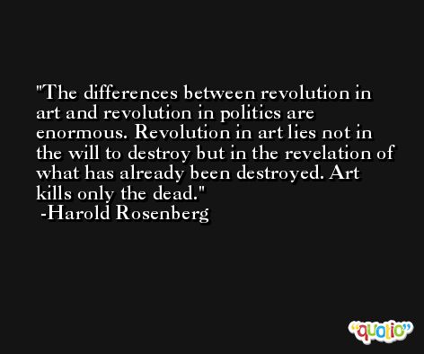 The differences between revolution in art and revolution in politics are enormous. Revolution in art lies not in the will to destroy but in the revelation of what has already been destroyed. Art kills only the dead. -Harold Rosenberg