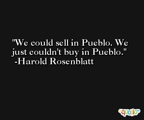 We could sell in Pueblo. We just couldn't buy in Pueblo. -Harold Rosenblatt