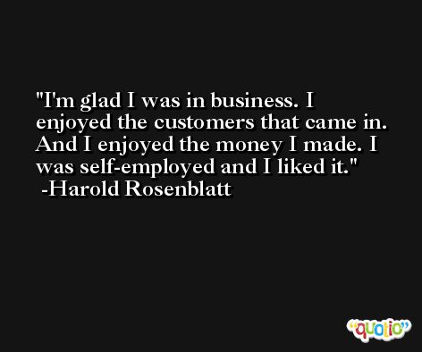 I'm glad I was in business. I enjoyed the customers that came in. And I enjoyed the money I made. I was self-employed and I liked it. -Harold Rosenblatt