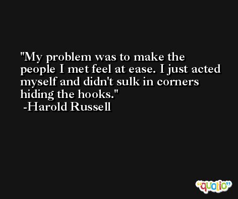 My problem was to make the people I met feel at ease. I just acted myself and didn't sulk in corners hiding the hooks. -Harold Russell