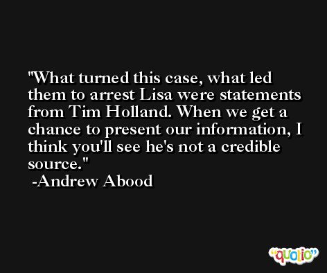What turned this case, what led them to arrest Lisa were statements from Tim Holland. When we get a chance to present our information, I think you'll see he's not a credible source. -Andrew Abood