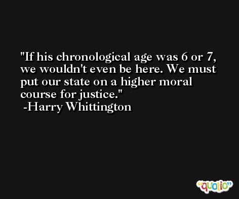 If his chronological age was 6 or 7, we wouldn't even be here. We must put our state on a higher moral course for justice. -Harry Whittington