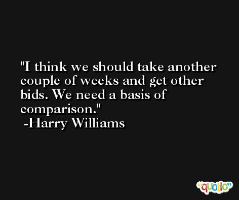 I think we should take another couple of weeks and get other bids. We need a basis of comparison. -Harry Williams