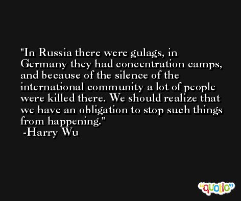 In Russia there were gulags, in Germany they had concentration camps, and because of the silence of the international community a lot of people were killed there. We should realize that we have an obligation to stop such things from happening. -Harry Wu