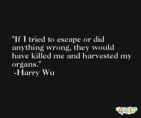 If I tried to escape or did anything wrong, they would have killed me and harvested my organs. -Harry Wu