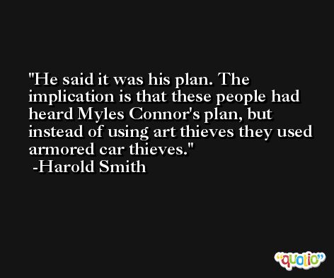 He said it was his plan. The implication is that these people had heard Myles Connor's plan, but instead of using art thieves they used armored car thieves. -Harold Smith
