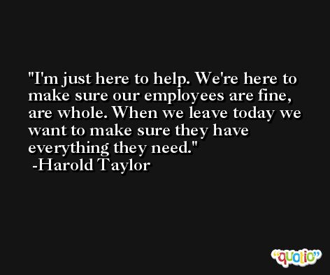 I'm just here to help. We're here to make sure our employees are fine, are whole. When we leave today we want to make sure they have everything they need. -Harold Taylor