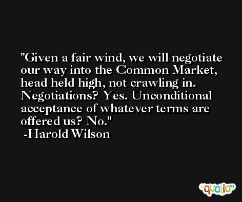 Given a fair wind, we will negotiate our way into the Common Market, head held high, not crawling in. Negotiations? Yes. Unconditional acceptance of whatever terms are offered us? No. -Harold Wilson