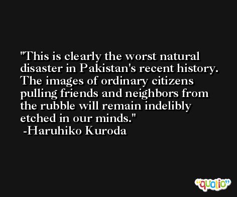 This is clearly the worst natural disaster in Pakistan's recent history. The images of ordinary citizens pulling friends and neighbors from the rubble will remain indelibly etched in our minds. -Haruhiko Kuroda