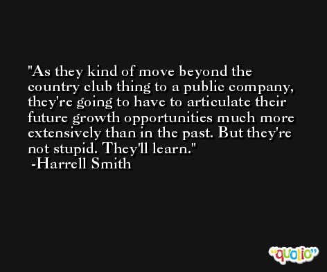 As they kind of move beyond the country club thing to a public company, they're going to have to articulate their future growth opportunities much more extensively than in the past. But they're not stupid. They'll learn. -Harrell Smith