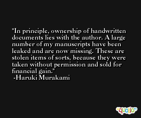 In principle, ownership of handwritten documents lies with the author. A large number of my manuscripts have been leaked and are now missing. These are stolen items of sorts, because they were taken without permission and sold for financial gain. -Haruki Murakami
