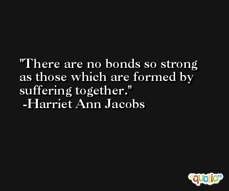 There are no bonds so strong as those which are formed by suffering together. -Harriet Ann Jacobs