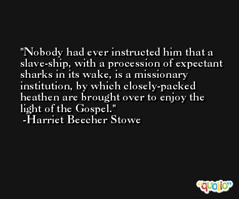 Nobody had ever instructed him that a slave-ship, with a procession of expectant sharks in its wake, is a missionary institution, by which closely-packed heathen are brought over to enjoy the light of the Gospel. -Harriet Beecher Stowe