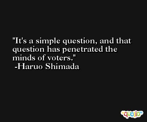 It's a simple question, and that question has penetrated the minds of voters. -Haruo Shimada