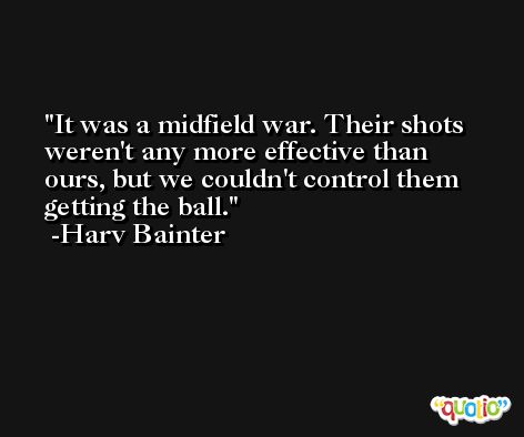 It was a midfield war. Their shots weren't any more effective than ours, but we couldn't control them getting the ball. -Harv Bainter