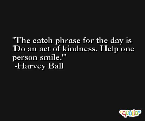The catch phrase for the day is 'Do an act of kindness. Help one person smile.' -Harvey Ball